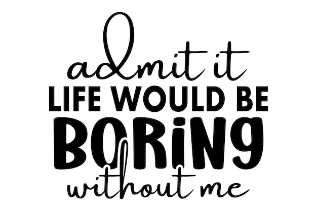 admit it life would be boring without me